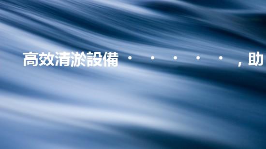 高效清淤設備，助力環(huán)保工程新篇章
